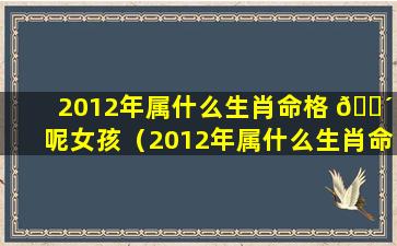 2012年属什么生肖命格 🌴 呢女孩（2012年属什么生肖命格呢女 🌲 孩名字）